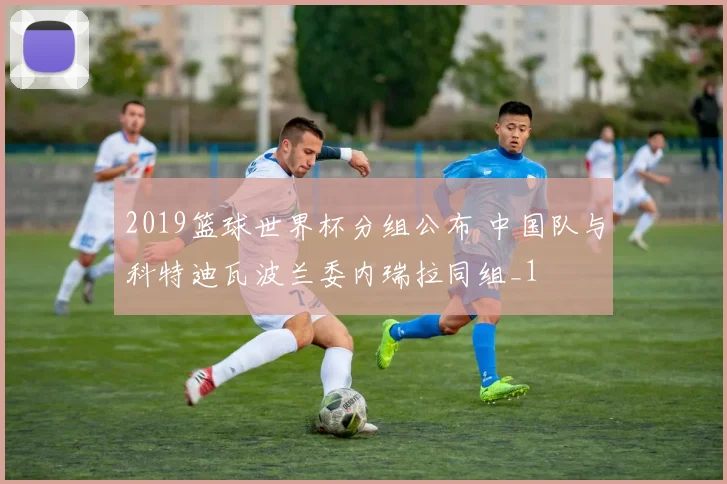 2019篮球世界杯分组公布 中国队与科特迪瓦波兰委内瑞拉同组_1