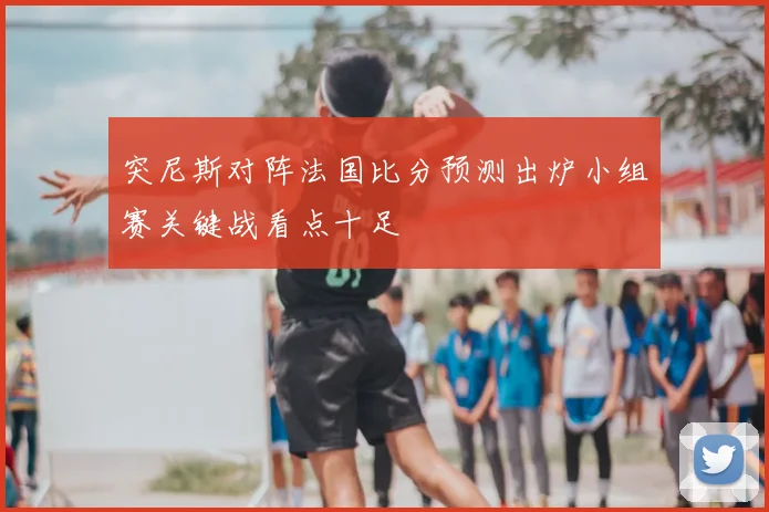 突尼斯对阵法国比分预测出炉小组赛关键战看点十足