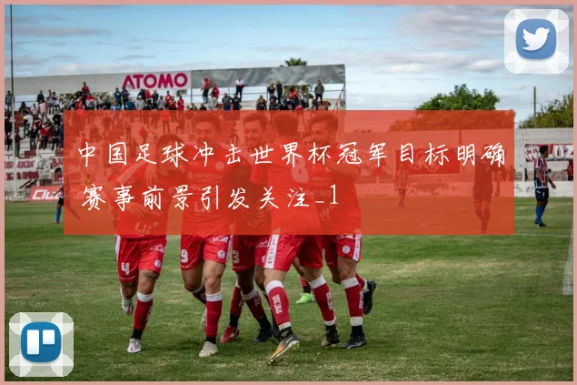 中国足球冲击世界杯冠军目标明确 赛事前景引发关注_1