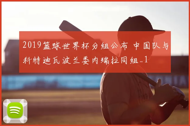 2019篮球世界杯分组公布 中国队与科特迪瓦波兰委内瑞拉同组_1