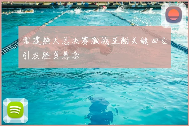 雷霆热火总决赛激战正酣关键回合引发胜负悬念