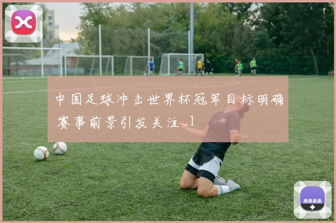 中国足球冲击世界杯冠军目标明确 赛事前景引发关注_1