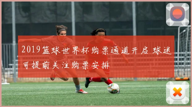 2019篮球世界杯购票通道开启 球迷可提前关注购票安排