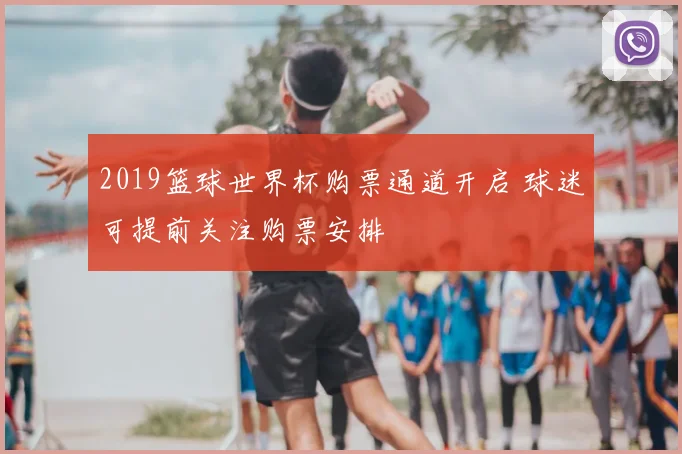 2019篮球世界杯购票通道开启 球迷可提前关注购票安排