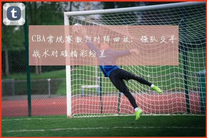 CBA常规赛激烈对阵回放：强队交手战术对碰精彩纷呈