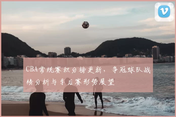 CBA常规赛积分榜更新，争冠球队战绩分析与季后赛形势展望