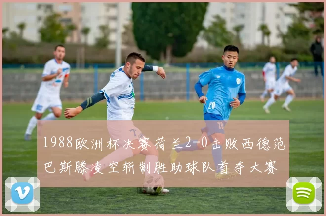 1988欧洲杯决赛荷兰2-0击败西德范巴斯滕凌空斩制胜助球队首夺大赛冠军