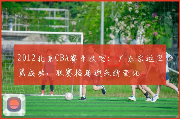 2012北京CBA赛季收官：广东宏远卫冕成功，联赛格局迎来新变化