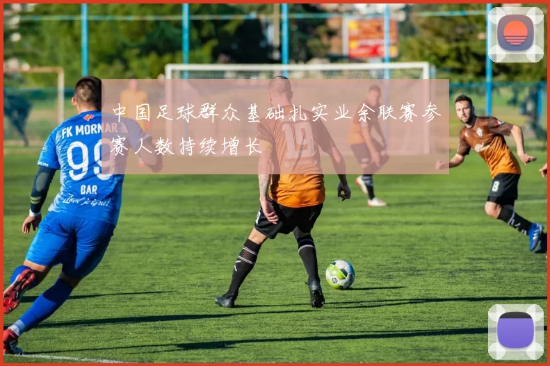 中国足球群众基础扎实业余联赛参赛人数持续增长