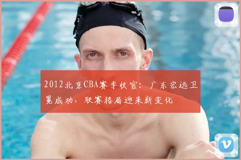 2012北京CBA赛季收官：广东宏远卫冕成功，联赛格局迎来新变化