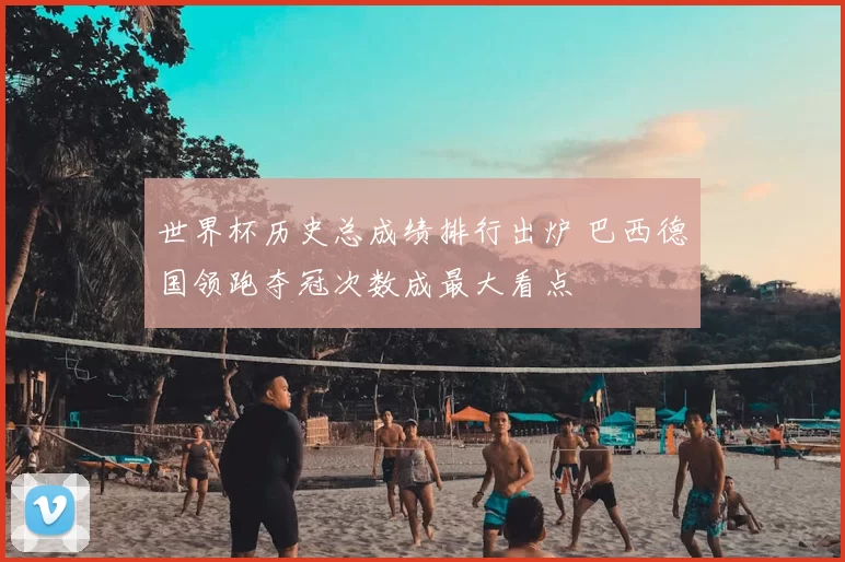 世界杯历史总成绩排行出炉 巴西德国领跑夺冠次数成最大看点