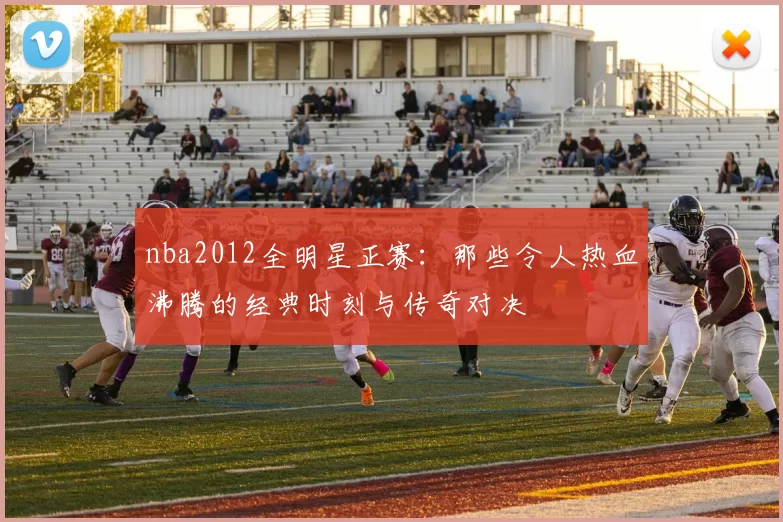 nba2012全明星正赛：那些令人热血沸腾的经典时刻与传奇对决