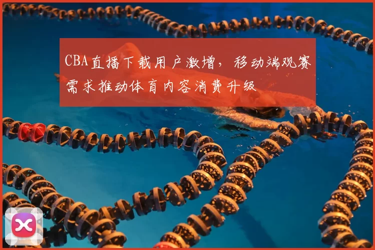 CBA直播下载用户激增,移动端观赛需求推动体育内容消费升级