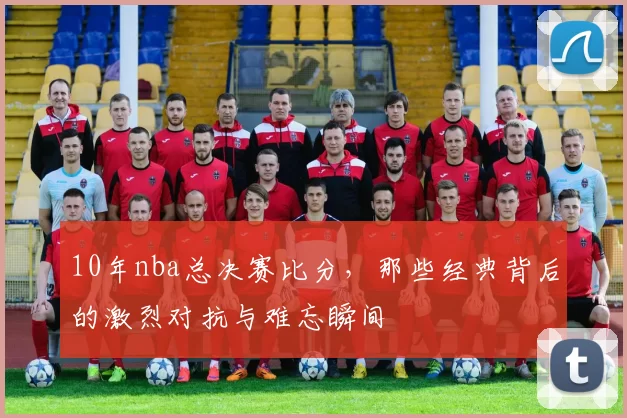 10年nba总决赛比分，那些经典背后的激烈对抗与难忘瞬间