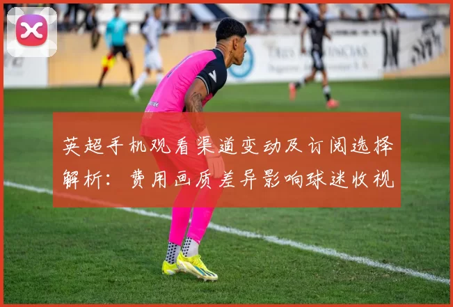 英超手机观看渠道变动及订阅选择解析：费用画质差异影响球迷收视