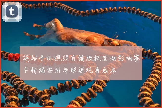 英超手机视频直播版权变动影响赛季转播安排与球迷观看成本