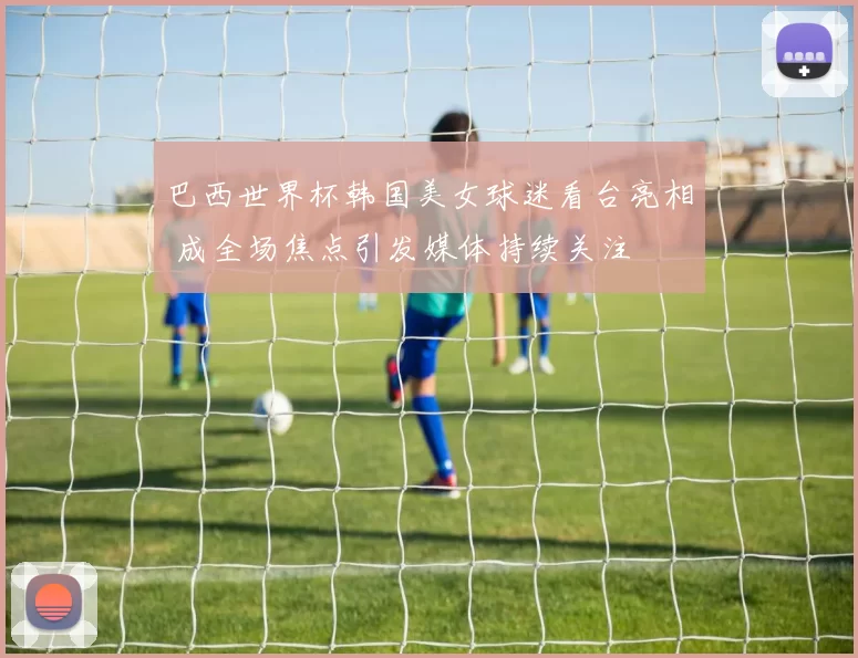 巴西世界杯韩国美女球迷看台亮相 成全场焦点引发媒体持续关注