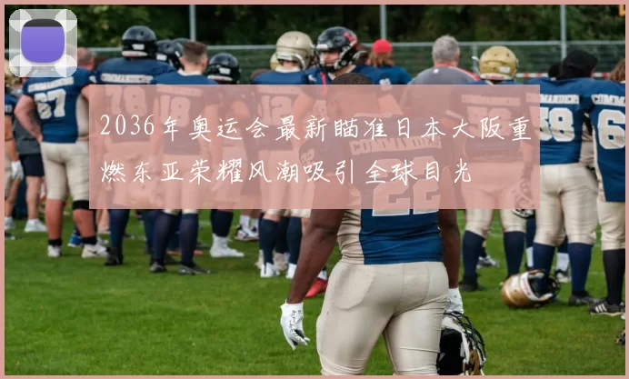 2036年奥运会最新瞄准日本大阪重燃东亚荣耀风潮吸引全球目光