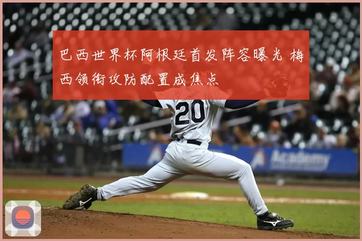 巴西世界杯阿根廷首发阵容曝光 梅西领衔攻防配置成焦点