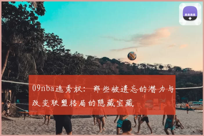 09nba选秀权：那些被遗忘的潜力与改变联盟格局的隐藏宝藏