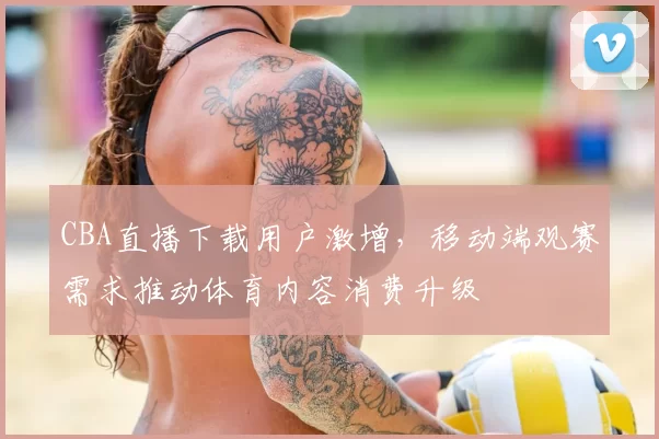 CBA直播下载用户激增,移动端观赛需求推动体育内容消费升级
