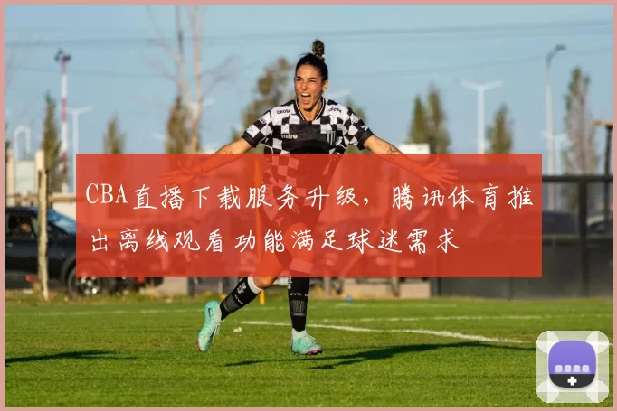 CBA直播下载服务升级，腾讯体育推出离线观看功能满足球迷需求