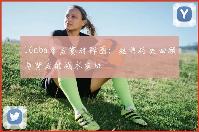 16nba季后赛对阵图：经典对决回顾与背后的战术玄机