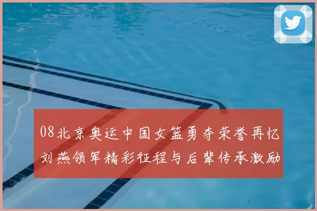 08北京奥运中国女篮勇夺荣誉再忆刘燕领军精彩征程与后辈传承激励奋进