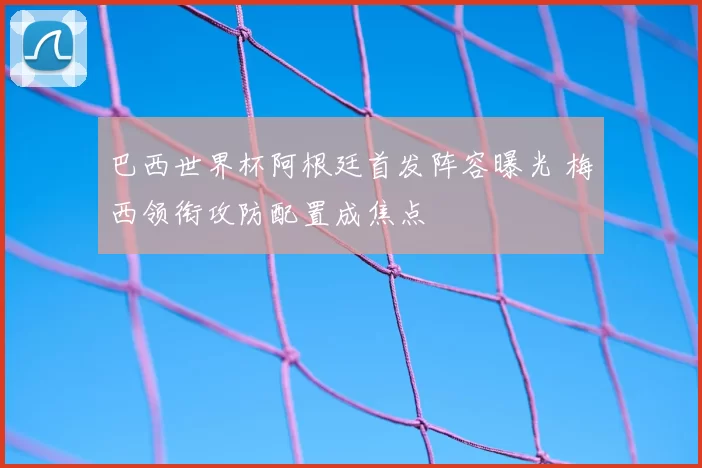 巴西世界杯阿根廷首发阵容曝光 梅西领衔攻防配置成焦点