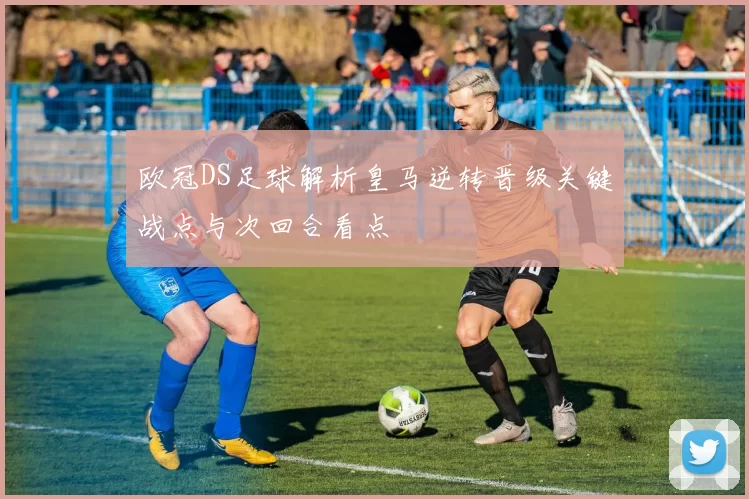 欧冠DS足球解析皇马逆转晋级关键战点与次回合看点
