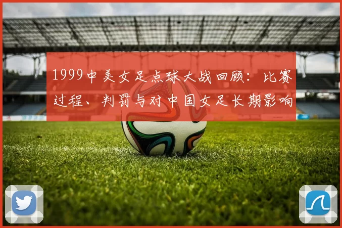 1999中美女足点球大战回顾：比赛过程、判罚与对中国女足长期影响