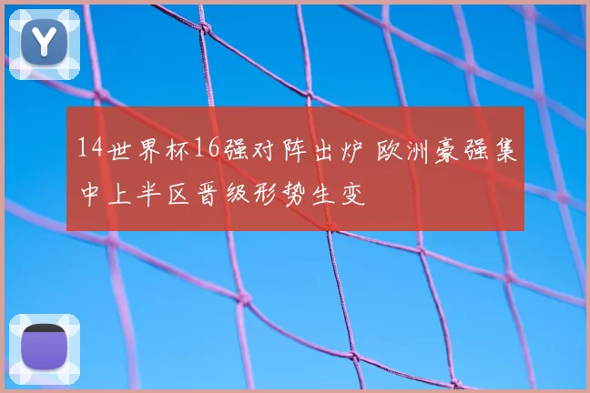 14世界杯16强对阵出炉 欧洲豪强集中上半区晋级形势生变
