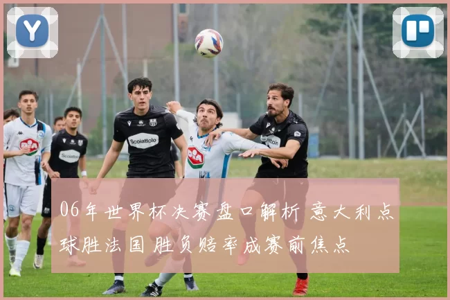 06年世界杯决赛盘口解析 意大利点球胜法国 胜负赔率成赛前焦点
