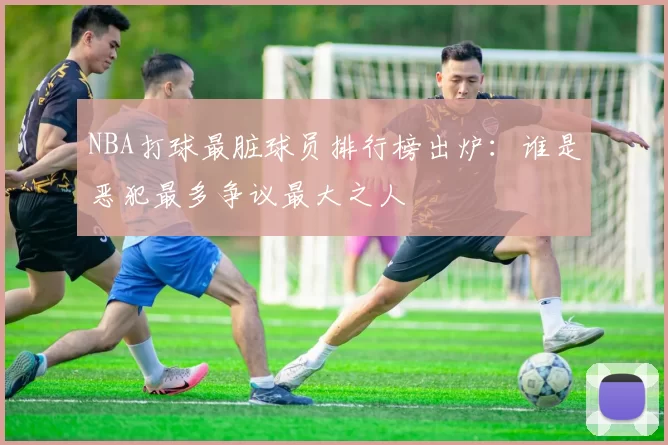 NBA打球最脏球员排行榜出炉：谁是恶犯最多争议最大之人