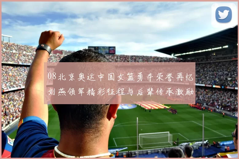08北京奥运中国女篮勇夺荣誉再忆刘燕领军精彩征程与后辈传承激励奋进
