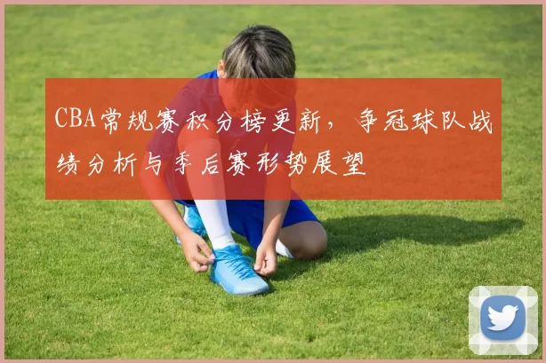 CBA常规赛积分榜更新,争冠球队战绩分析与季后赛形势展望