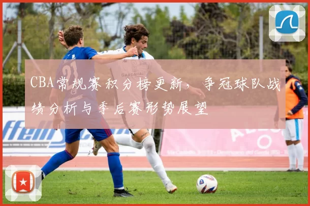CBA常规赛积分榜更新,争冠球队战绩分析与季后赛形势展望