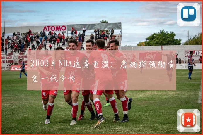 2003年NBA选秀重温:詹姆斯领衔黄金一代今何