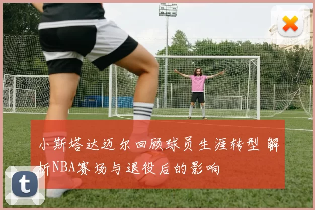 小斯塔达迈尔回顾球员生涯转型 解析NBA赛场与退役后的影响