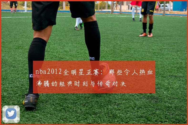 nba2012全明星正赛：那些令人热血沸腾的经典时刻与传奇对决