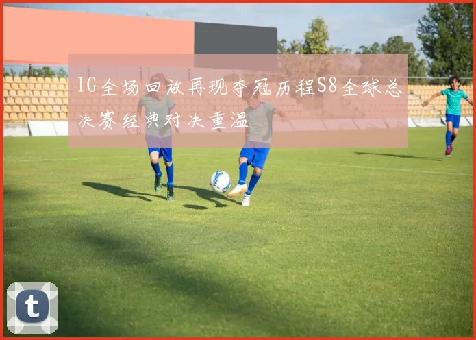IG全场回放再现夺冠历程S8全球总决赛经典对决重温