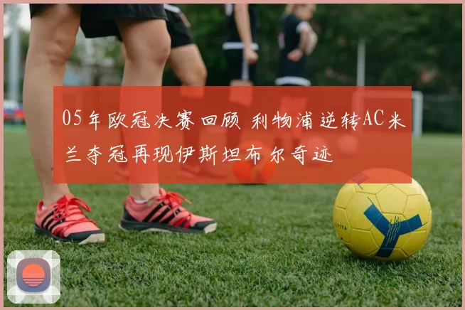 05年欧冠决赛回顾 利物浦逆转AC米兰夺冠再现伊斯坦布尔奇迹