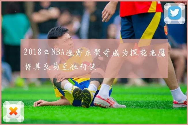 2018年NBA选秀东契奇成为探花老鹰将其交易至独行侠