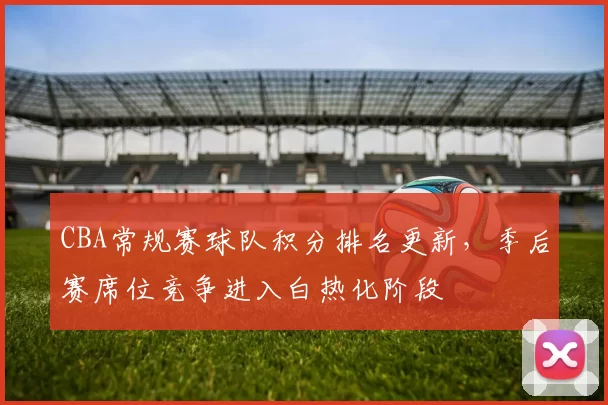 CBA常规赛球队积分排名更新，季后赛席位竞争进入白热化阶段