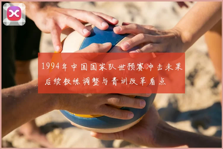 1994年中国国家队世预赛冲击未果 后续教练调整与青训改革看点