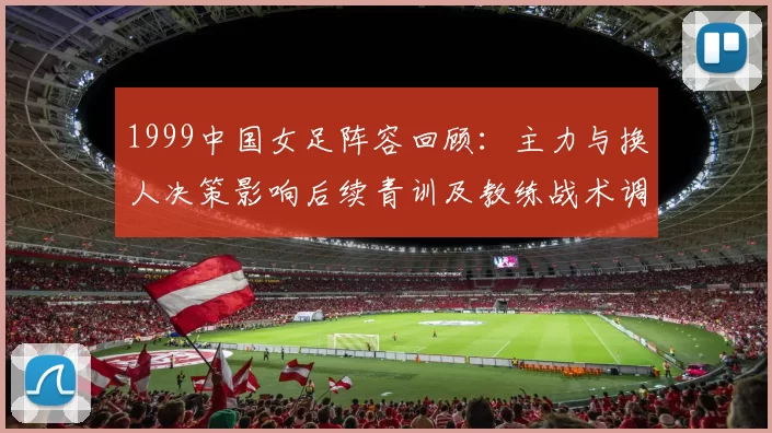 1999中国女足阵容回顾：主力与换人决策影响后续青训及教练战术调整