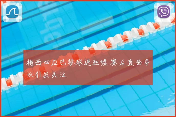 梅西回应巴黎球迷狂嘘 赛后直面争议引发关注