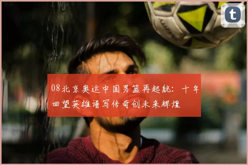 08北京奥运中国男篮再起航：十年回望英雄谱写传奇创未来辉煌