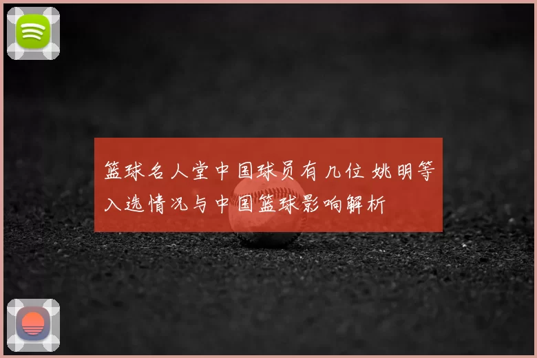篮球名人堂中国球员有几位 姚明等入选情况与中国篮球影响解析