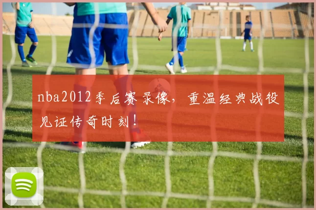 nba2012季后赛录像,重温经典战役见证传奇时刻!